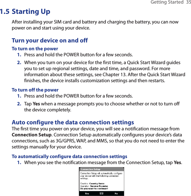 Getting Started  351.5 Starting UpAfter installing your SIM card and battery and charging the battery, you can now power on and start using your device.Turn your device on and offTo turn on the powerPress and hold the POWER button for a few seconds.When you turn on your device for the first time, a Quick Start Wizard guides you to set up regional settings, date and time, and password. For more information about these settings, see Chapter 13. After the Quick Start Wizard finishes, the device installs customization settings and then restarts.To turn off the powerPress and hold the POWER button for a few seconds.Tap Yes when a message prompts you to choose whether or not to turn off the device completely.Auto configure the data connection settingsThe first time you power on your device, you will see a notification message from Connection Setup. Connection Setup automatically configures your device’s data connections, such as 3G/GPRS, WAP, and MMS, so that you do not need to enter the settings manually for your device.To automatically configure data connection settings1.  When you see the notification message from the Connection Setup, tap Yes.1.2.1.2.