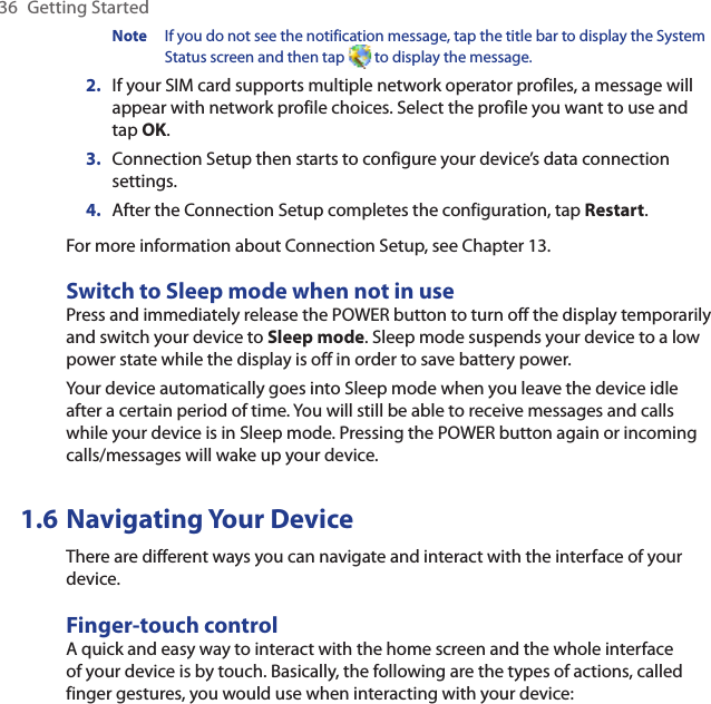 36  Getting StartedNote  If you do not see the notification message, tap the title bar to display the System Status screen and then tap   to display the message.2.  If your SIM card supports multiple network operator profiles, a message will appear with network profile choices. Select the profile you want to use and tap OK.3.  Connection Setup then starts to configure your device’s data connection settings.4.  After the Connection Setup completes the configuration, tap Restart.For more information about Connection Setup, see Chapter 13.Switch to Sleep mode when not in usePress and immediately release the POWER button to turn off the display temporarily and switch your device to Sleep mode. Sleep mode suspends your device to a low power state while the display is off in order to save battery power.Your device automatically goes into Sleep mode when you leave the device idle after a certain period of time. You will still be able to receive messages and calls while your device is in Sleep mode. Pressing the POWER button again or incoming calls/messages will wake up your device.1.6 Navigating Your DeviceThere are different ways you can navigate and interact with the interface of your device.Finger-touch controlA quick and easy way to interact with the home screen and the whole interface of your device is by touch. Basically, the following are the types of actions, called finger gestures, you would use when interacting with your device: