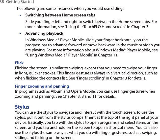 38  Getting StartedThe following are some instances when you would use sliding:Switching between Home screen tabsSlide your finger left and right to switch between the Home screen tabs. For more information, see “Using the TouchFLO Home screen“ in Chapter 3.Advancing playbackIn Windows Media® Player Mobile, slide your finger horizontally on the progress bar to advance forward or move backward in the music or video you are playing. For more information about Windows Media® Player Mobile, see “Using Windows Media® Player Mobile” in Chapter 11.FlickFlicking the screen is similar to swiping, except that you need to swipe your finger in light, quicker strokes. This finger gesture is always in a vertical direction, such as when flicking the contacts list. See “Finger scrolling” in Chapter 3 for details.Finger zooming and panningIn programs such as Album and Opera Mobile, you can use finger gestures when zooming and panning. See Chapter 3, 8 and 11 for details.StylusYou can use the stylus to navigate and interact with the touch screen. To use the stylus, pull it out from the stylus compartment at the top of the right panel of your device. Basically, you tap with the stylus to open programs and select items on the screen, and you tap and hold on the screen to open a shortcut menu. You can also use the stylus the same way as what you do with finger gestures, such as swiping, sliding and flicking on the screen.••