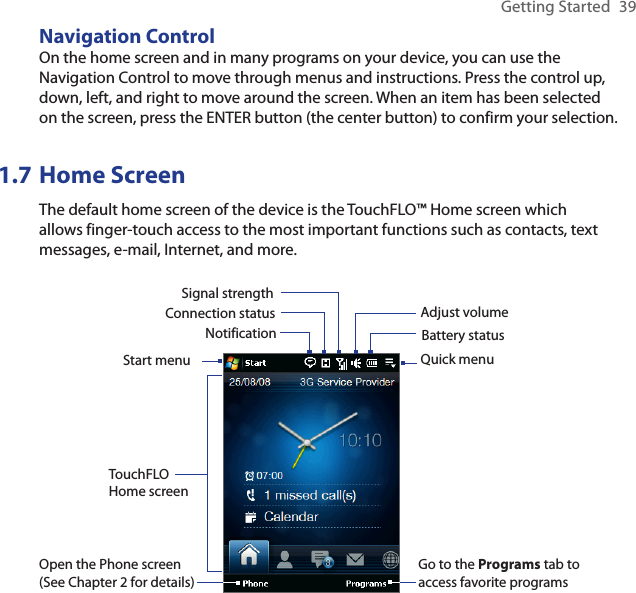 Getting Started  39Navigation ControlOn the home screen and in many programs on your device, you can use the Navigation Control to move through menus and instructions. Press the control up, down, left, and right to move around the screen. When an item has been selected on the screen, press the ENTER button (the center button) to confirm your selection.1.7 Home ScreenThe default home screen of the device is the TouchFLO™ Home screen which allows finger-touch access to the most important functions such as contacts, text messages, e-mail, Internet, and more.Start menuNotificationSignal strengthAdjust volumeBattery statusTouchFLO Home screenConnection statusOpen the Phone screen (See Chapter 2 for details)Go to the Programs tab to access favorite programsQuick menu