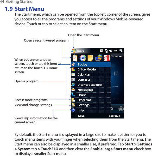44  Getting Started1.9 Start MenuThe Start menu, which can be opened from the top left corner of the screen, gives you access to all the programs and settings of your Windows Mobile-powered device. Touch or tap to select an item on the Start menu.View Help information for the current screen.View and change settings.Access more programs.Open a recently-used program.Open a program.When you are on another screen, touch or tap this item to return to the TouchFLO Home screen.Open the Start menu.By default, the Start menu is displayed in a large size to make it easier for you to touch menu items with your finger when selecting them from the Start menu. The Start menu can also be displayed in a smaller size, if preferred. Tap Start &gt; Settings &gt; System tab &gt; TouchFLO and then clear the Enable large Start menu check box to display a smaller Start menu.