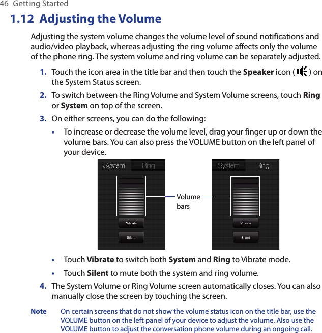 46  Getting Started1.12  Adjusting the VolumeAdjusting the system volume changes the volume level of sound notifications and audio/video playback, whereas adjusting the ring volume affects only the volume of the phone ring. The system volume and ring volume can be separately adjusted.1.  Touch the icon area in the title bar and then touch the Speaker icon (   ) on the System Status screen.2.  To switch between the Ring Volume and System Volume screens, touch Ring or System on top of the screen.3.  On either screens, you can do the following:•  To increase or decrease the volume level, drag your finger up or down the volume bars. You can also press the VOLUME button on the left panel of your device.Volume bars•  Touch Vibrate to switch both System and Ring to Vibrate mode.•  Touch Silent to mute both the system and ring volume.4.  The System Volume or Ring Volume screen automatically closes. You can also manually close the screen by touching the screen.Note  On certain screens that do not show the volume status icon on the title bar, use the VOLUME button on the left panel of your device to adjust the volume. Also use the VOLUME button to adjust the conversation phone volume during an ongoing call.