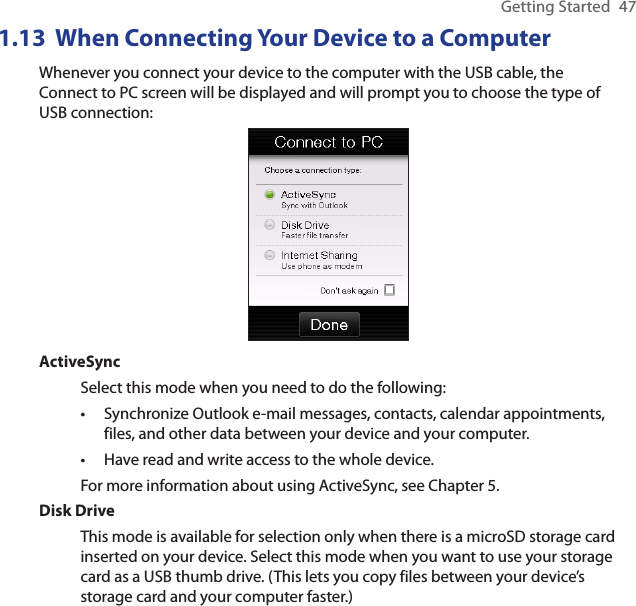 Getting Started  471.13  When Connecting Your Device to a ComputerWhenever you connect your device to the computer with the USB cable, the Connect to PC screen will be displayed and will prompt you to choose the type of USB connection:ActiveSyncSelect this mode when you need to do the following:Synchronize Outlook e-mail messages, contacts, calendar appointments, files, and other data between your device and your computer.Have read and write access to the whole device.For more information about using ActiveSync, see Chapter 5.Disk DriveThis mode is available for selection only when there is a microSD storage card inserted on your device. Select this mode when you want to use your storage card as a USB thumb drive. (This lets you copy files between your device’s storage card and your computer faster.)••