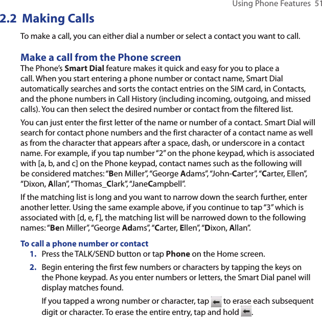Using Phone Features  512.2  Making CallsTo make a call, you can either dial a number or select a contact you want to call. Make a call from the Phone screenThe Phone’s Smart Dial feature makes it quick and easy for you to place a call. When you start entering a phone number or contact name, Smart Dial automatically searches and sorts the contact entries on the SIM card, in Contacts, and the phone numbers in Call History (including incoming, outgoing, and missed calls). You can then select the desired number or contact from the filtered list.You can just enter the first letter of the name or number of a contact. Smart Dial will search for contact phone numbers and the first character of a contact name as well as from the character that appears after a space, dash, or underscore in a contact name. For example, if you tap number “2” on the phone keypad, which is associated with [a, b, and c] on the Phone keypad, contact names such as the following will be considered matches: “Ben Miller”, “George Adams”, “John-Carter”, “Carter, Ellen”, “Dixon, Allan”, “Thomas_Clark”, “JaneCampbell”.If the matching list is long and you want to narrow down the search further, enter another letter. Using the same example above, if you continue to tap “3” which is associated with [d, e, f], the matching list will be narrowed down to the following names: “Ben Miller”, “George Adams”, “Carter, Ellen”, “Dixon, Allan”.To call a phone number or contact1.  Press the TALK/SEND button or tap Phone on the Home screen.2.  Begin entering the first few numbers or characters by tapping the keys on the Phone keypad. As you enter numbers or letters, the Smart Dial panel will display matches found.If you tapped a wrong number or character, tap   to erase each subsequent digit or character. To erase the entire entry, tap and hold  .