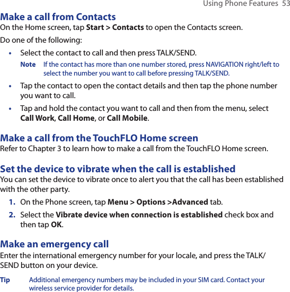 Using Phone Features  53Make a call from ContactsOn the Home screen, tap Start &gt; Contacts to open the Contacts screen. Do one of the following:•  Select the contact to call and then press TALK/SEND.Note  If the contact has more than one number stored, press NAVIGATION right/left to select the number you want to call before pressing TALK/SEND. •   Tap the contact to open the contact details and then tap the phone number you want to call.•  Tap and hold the contact you want to call and then from the menu, select Call Work, Call Home, or Call Mobile. Make a call from the TouchFLO Home screenRefer to Chapter 3 to learn how to make a call from the TouchFLO Home screen. Set the device to vibrate when the call is establishedYou can set the device to vibrate once to alert you that the call has been established with the other party.1.  On the Phone screen, tap Menu &gt; Options &gt;Advanced tab.2.  Select the Vibrate device when connection is established check box and then tap OK. Make an emergency callEnter the international emergency number for your locale, and press the TALK/SEND button on your device.Tip  Additional emergency numbers may be included in your SIM card. Contact your wireless service provider for details.