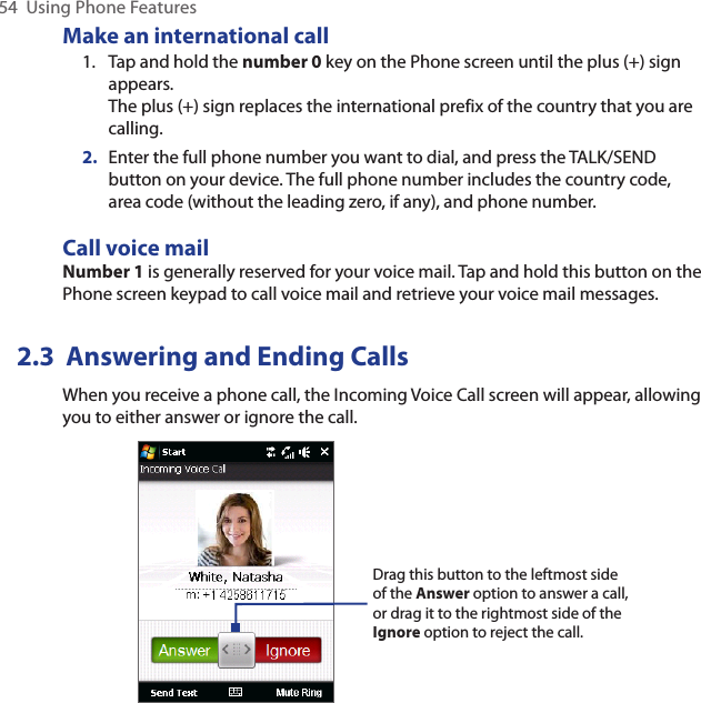 54  Using Phone FeaturesMake an international call1.  Tap and hold the number 0 key on the Phone screen until the plus (+) sign appears. The plus (+) sign replaces the international prefix of the country that you are calling.2.  Enter the full phone number you want to dial, and press the TALK/SEND button on your device. The full phone number includes the country code, area code (without the leading zero, if any), and phone number. Call voice mailNumber 1 is generally reserved for your voice mail. Tap and hold this button on the Phone screen keypad to call voice mail and retrieve your voice mail messages.2.3  Answering and Ending CallsWhen you receive a phone call, the Incoming Voice Call screen will appear, allowing you to either answer or ignore the call.Drag this button to the leftmost side of the Answer option to answer a call, or drag it to the rightmost side of the Ignore option to reject the call.