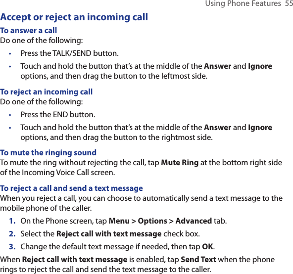 Using Phone Features  55Accept or reject an incoming callTo answer a callDo one of the following:Press the TALK/SEND button.Touch and hold the button that’s at the middle of the Answer and Ignore options, and then drag the button to the leftmost side.To reject an incoming callDo one of the following:Press the END button.Touch and hold the button that’s at the middle of the Answer and Ignore options, and then drag the button to the rightmost side.To mute the ringing soundTo mute the ring without rejecting the call, tap Mute Ring at the bottom right side of the Incoming Voice Call screen.To reject a call and send a text messageWhen you reject a call, you can choose to automatically send a text message to the mobile phone of the caller.1.  On the Phone screen, tap Menu &gt; Options &gt; Advanced tab.2.  Select the Reject call with text message check box.3.  Change the default text message if needed, then tap OK.When Reject call with text message is enabled, tap Send Text when the phone rings to reject the call and send the text message to the caller.••••