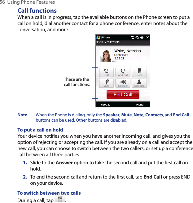 56  Using Phone FeaturesCall functionsWhen a call is in progress, tap the available buttons on the Phone screen to put a call on hold, dial another contact for a phone conference, enter notes about the conversation, and more.These are the call functions.Note  When the Phone is dialing, only the Speaker, Mute, Note, Contacts, and End Call buttons can be used. Other buttons are disabled.To put a call on holdYour device notifies you when you have another incoming call, and gives you the option of rejecting or accepting the call. If you are already on a call and accept the new call, you can choose to switch between the two callers, or set up a conference call between all three parties.1.  Slide to the Answer option to take the second call and put the first call on hold.2.  To end the second call and return to the first call, tap End Call or press END on your device.To switch between two callsDuring a call, tap  . 