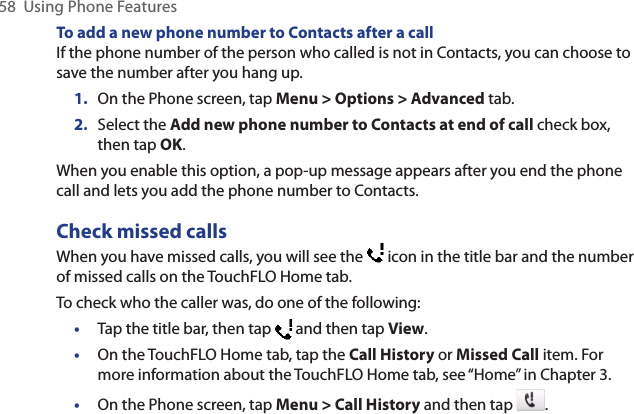 58  Using Phone FeaturesTo add a new phone number to Contacts after a callIf the phone number of the person who called is not in Contacts, you can choose to save the number after you hang up.1.  On the Phone screen, tap Menu &gt; Options &gt; Advanced tab.2.  Select the Add new phone number to Contacts at end of call check box, then tap OK.When you enable this option, a pop-up message appears after you end the phone call and lets you add the phone number to Contacts.Check missed callsWhen you have missed calls, you will see the   icon in the title bar and the number of missed calls on the TouchFLO Home tab.To check who the caller was, do one of the following: •  Tap the title bar, then tap   and then tap View.•  On the TouchFLO Home tab, tap the Call History or Missed Call item. For more information about the TouchFLO Home tab, see “Home” in Chapter 3.•  On the Phone screen, tap Menu &gt; Call History and then tap  . 