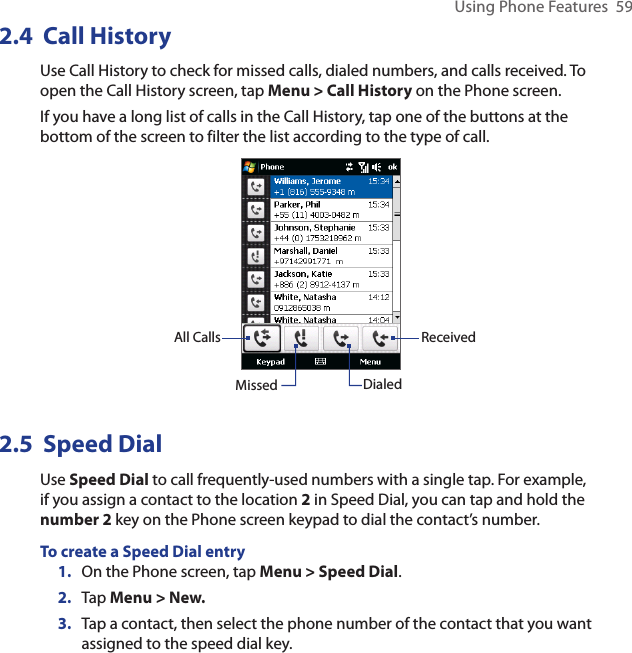 Using Phone Features  592.4  Call HistoryUse Call History to check for missed calls, dialed numbers, and calls received. To open the Call History screen, tap Menu &gt; Call History on the Phone screen.If you have a long list of calls in the Call History, tap one of the buttons at the bottom of the screen to filter the list according to the type of call.All CallsMissed DialedReceived2.5  Speed DialUse Speed Dial to call frequently-used numbers with a single tap. For example, if you assign a contact to the location 2 in Speed Dial, you can tap and hold the number 2 key on the Phone screen keypad to dial the contact’s number. To create a Speed Dial entry1.  On the Phone screen, tap Menu &gt; Speed Dial.2.  Tap Menu &gt; New.3.  Tap a contact, then select the phone number of the contact that you want assigned to the speed dial key.