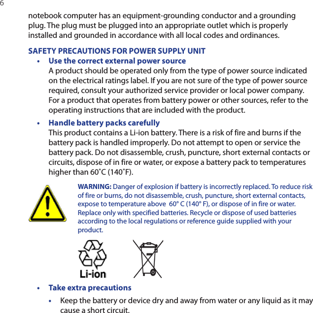 6 notebook computer has an equipment-grounding conductor and a grounding plug. The plug must be plugged into an appropriate outlet which is properly installed and grounded in accordance with all local codes and ordinances.SAFETY PRECAUTIONS FOR POWER SUPPLY UNIT•  Use the correct external power source A product should be operated only from the type of power source indicated on the electrical ratings label. If you are not sure of the type of power source required, consult your authorized service provider or local power company. For a product that operates from battery power or other sources, refer to the operating instructions that are included with the product.•  Handle battery packs carefully This product contains a Li-ion battery. There is a risk of fire and burns if the battery pack is handled improperly. Do not attempt to open or service the battery pack. Do not disassemble, crush, puncture, short external contacts or circuits, dispose of in fire or water, or expose a battery pack to temperatures higher than 60˚C (140˚F).  WARNING: Danger of explosion if battery is incorrectly replaced. To reduce risk of fire or burns, do not disassemble, crush, puncture, short external contacts, expose to temperature above  60° C (140° F), or dispose of in fire or water. Replace only with specified batteries. Recycle or dispose of used batteries according to the local regulations or reference guide supplied with your product. •  Take extra precautions•  Keep the battery or device dry and away from water or any liquid as it may cause a short circuit. 