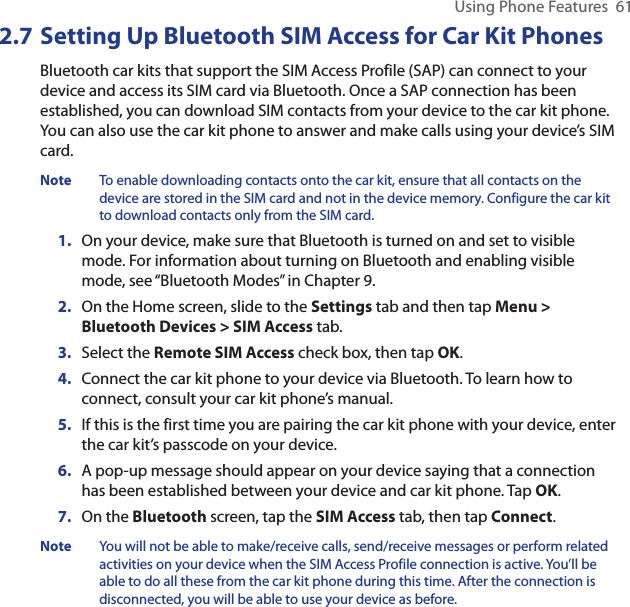 Using Phone Features  612.7 Setting Up Bluetooth SIM Access for Car Kit PhonesBluetooth car kits that support the SIM Access Profile (SAP) can connect to your device and access its SIM card via Bluetooth. Once a SAP connection has been established, you can download SIM contacts from your device to the car kit phone. You can also use the car kit phone to answer and make calls using your device’s SIM card.Note  To enable downloading contacts onto the car kit, ensure that all contacts on the device are stored in the SIM card and not in the device memory. Configure the car kit to download contacts only from the SIM card.1.  On your device, make sure that Bluetooth is turned on and set to visible mode. For information about turning on Bluetooth and enabling visible mode, see “Bluetooth Modes” in Chapter 9.2.  On the Home screen, slide to the Settings tab and then tap Menu &gt; Bluetooth Devices &gt; SIM Access tab.3.  Select the Remote SIM Access check box, then tap OK.4.  Connect the car kit phone to your device via Bluetooth. To learn how to connect, consult your car kit phone’s manual.5.  If this is the first time you are pairing the car kit phone with your device, enter the car kit’s passcode on your device.6.  A pop-up message should appear on your device saying that a connection has been established between your device and car kit phone. Tap OK.7.  On the Bluetooth screen, tap the SIM Access tab, then tap Connect.Note  You will not be able to make/receive calls, send/receive messages or perform related activities on your device when the SIM Access Profile connection is active. You’ll be able to do all these from the car kit phone during this time. After the connection is disconnected, you will be able to use your device as before.