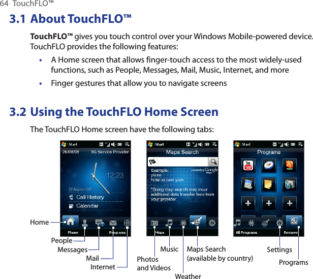 64  TouchFLO™3.1 About TouchFLO™TouchFLO™ gives you touch control over your Windows Mobile-powered device. TouchFLO provides the following features:A Home screen that allows finger-touch access to the most widely-used functions, such as People, Messages, Mail, Music, Internet, and moreFinger gestures that allow you to navigate screens3.2 Using the TouchFLO Home ScreenThe TouchFLO Home screen have the following tabs:HomePeopleMessagesMail Photos and VideosMusicInternetSettingsProgramsWeatherMaps Search(available by country)••