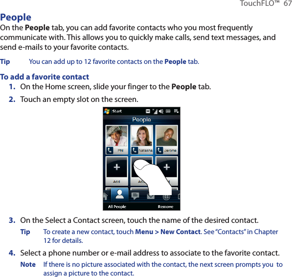 TouchFLO™  67PeopleOn the People tab, you can add favorite contacts who you most frequently communicate with. This allows you to quickly make calls, send text messages, and send e-mails to your favorite contacts.Tip  You can add up to 12 favorite contacts on the People tab.To add a favorite contact1.  On the Home screen, slide your finger to the People tab.2.  Touch an empty slot on the screen.3.  On the Select a Contact screen, touch the name of the desired contact.Tip  To create a new contact, touch Menu &gt; New Contact. See “Contacts” in Chapter 12 for details.4.  Select a phone number or e-mail address to associate to the favorite contact.Note  If there is no picture associated with the contact, the next screen prompts you  to assign a picture to the contact.