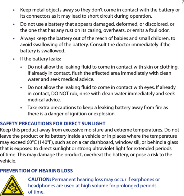   7•  Keep metal objects away so they don’t come in contact with the battery or its connectors as it may lead to short circuit during operation. •  Do not use a battery that appears damaged, deformed, or discolored, or the one that has any rust on its casing, overheats, or emits a foul odor. •  Always keep the battery out of the reach of babies and small children, to avoid swallowing of the battery. Consult the doctor immediately if the battery is swallowed. •  If the battery leaks: •  Do not allow the leaking fluid to come in contact with skin or clothing. If already in contact, flush the affected area immediately with clean water and seek medical advice. •  Do not allow the leaking fluid to come in contact with eyes. If already in contact, DO NOT rub; rinse with clean water immediately and seek medical advice. •  Take extra precautions to keep a leaking battery away from fire as there is a danger of ignition or explosion. SAFETY PRECAUTIONS FOR DIRECT SUNLIGHTKeep this product away from excessive moisture and extreme temperatures. Do not leave the product or its battery inside a vehicle or in places where the temperature may exceed 60°C (140°F), such as on a car dashboard, window sill, or behind a glass that is exposed to direct sunlight or strong ultraviolet light for extended periods of time. This may damage the product, overheat the battery, or pose a risk to the vehicle.PREVENTION OF HEARING LOSSCAUTION: Permanent hearing loss may occur if earphones or headphones are used at high volume for prolonged periods of time.