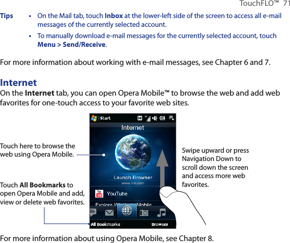 TouchFLO™  71Tips •   On the Mail tab, touch Inbox at the lower-left side of the screen to access all e-mail messages of the currently selected account.  •   To manually download e-mail messages for the currently selected account, touch Menu &gt; Send/Receive. For more information about working with e-mail messages, see Chapter 6 and 7.InternetOn the Internet tab, you can open Opera Mobile™ to browse the web and add web favorites for one-touch access to your favorite web sites.Touch here to browse the web using Opera Mobile.Touch All Bookmarks to open Opera Mobile and add, view or delete web favorites.Swipe upward or press Navigation Down to scroll down the screen and access more web favorites.For more information about using Opera Mobile, see Chapter 8.