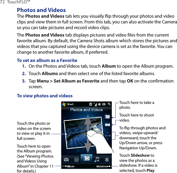 72  TouchFLO™Photos and VideosThe Photos and Videos tab lets you visually flip through your photos and video clips and view them in full screen. From this tab, you can also activate the Camera so you can take pictures and record video clips.The Photos and Videos tab displays pictures and video files from the current favorite album. By default, the Camera Shots album which stores the pictures and videos that you captured using the device camera is set as the favorite. You can change to another favorite album, if preferred.To set an album as a Favorite1.  On the Photos and Videos tab, touch Album to open the Album program.2.  Touch Albums and then select one of the listed favorite albums.3.  Tap Menu &gt; Set Album as Favorite and then tap OK on the confirmation screen.To view photos and videosTouch the photo or video on the screen to view or play it in full screen. Touch here to open the Album program. (See “Viewing Photos and Videos Using Album” in Chapter 11 for details.)Touch here to take a photo.Touch Slideshow to view the photos as a slideshow. If a video is selected, touch Play.To flip through photos and videos, swipe upward/downward, touch the Up/Down arrow, or press Navigation Up/Down.Touch here to shoot video.