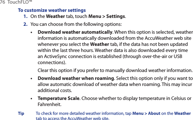 76  TouchFLO™To customize weather settings1.  On the Weather tab, touch Menu &gt; Settings.2.  You can choose from the following options:Download weather automatically. When this option is selected, weather information is automatically downloaded from the AccuWeather web site whenever you select the Weather tab, if the data has not been updated within the last three hours. Weather data is also downloaded every time an ActiveSync connection is established (through over-the-air or USB connections).Clear this option if you prefer to manually download weather information.Download weather when roaming. Select this option only if you want to allow automatic download of weather data when roaming. This may incur additional costs.Temperature Scale. Choose whether to display temperature in Celsius or Fahrenheit.Tip  To check for more detailed weather information, tap Menu &gt; About on the Weather tab to access the AccuWeather web site.•••