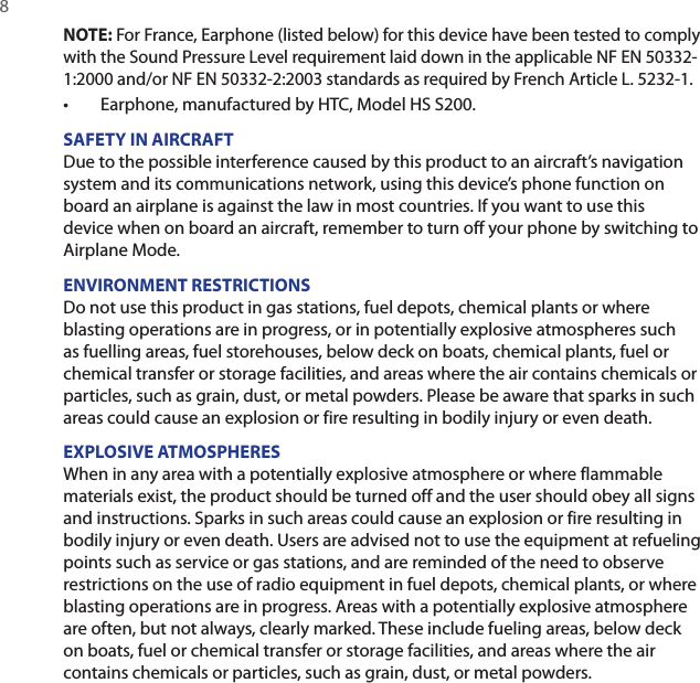 8 NOTE: For France, Earphone (listed below) for this device have been tested to comply with the Sound Pressure Level requirement laid down in the applicable NF EN 50332-1:2000 and/or NF EN 50332-2:2003 standards as required by French Article L. 5232-1.•  Earphone, manufactured by HTC, Model HS S200.SAFETY IN AIRCRAFTDue to the possible interference caused by this product to an aircraft’s navigation system and its communications network, using this device’s phone function on board an airplane is against the law in most countries. If you want to use this device when on board an aircraft, remember to turn off your phone by switching to Airplane Mode.ENVIRONMENT RESTRICTIONSDo not use this product in gas stations, fuel depots, chemical plants or where blasting operations are in progress, or in potentially explosive atmospheres such as fuelling areas, fuel storehouses, below deck on boats, chemical plants, fuel or chemical transfer or storage facilities, and areas where the air contains chemicals or particles, such as grain, dust, or metal powders. Please be aware that sparks in such areas could cause an explosion or fire resulting in bodily injury or even death.EXPLOSIVE ATMOSPHERESWhen in any area with a potentially explosive atmosphere or where flammable materials exist, the product should be turned off and the user should obey all signs and instructions. Sparks in such areas could cause an explosion or fire resulting in bodily injury or even death. Users are advised not to use the equipment at refueling points such as service or gas stations, and are reminded of the need to observe restrictions on the use of radio equipment in fuel depots, chemical plants, or where blasting operations are in progress. Areas with a potentially explosive atmosphere are often, but not always, clearly marked. These include fueling areas, below deck on boats, fuel or chemical transfer or storage facilities, and areas where the air contains chemicals or particles, such as grain, dust, or metal powders.