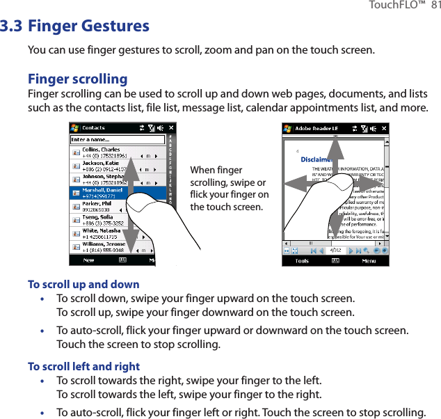 TouchFLO™  813.3 Finger GesturesYou can use finger gestures to scroll, zoom and pan on the touch screen.Finger scrollingFinger scrolling can be used to scroll up and down web pages, documents, and lists such as the contacts list, file list, message list, calendar appointments list, and more.When finger scrolling, swipe or flick your finger on the touch screen.To scroll up and downTo scroll down, swipe your finger upward on the touch screen.  To scroll up, swipe your finger downward on the touch screen.To auto-scroll, flick your finger upward or downward on the touch screen. Touch the screen to stop scrolling.To scroll left and rightTo scroll towards the right, swipe your finger to the left.  To scroll towards the left, swipe your finger to the right.To auto-scroll, flick your finger left or right. Touch the screen to stop scrolling.••••