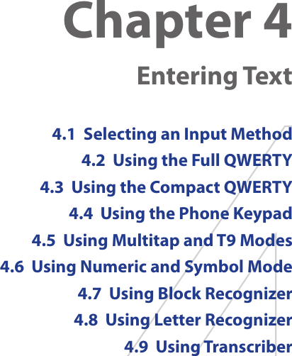 Chapter 4   Entering Text4.1  Selecting an Input Method4.2  Using the Full QWERTY4.3  Using the Compact QWERTY4.4  Using the Phone Keypad4.5  Using Multitap and T9 Modes4.6  Using Numeric and Symbol Mode4.7  Using Block Recognizer4.8  Using Letter Recognizer4.9  Using Transcriber