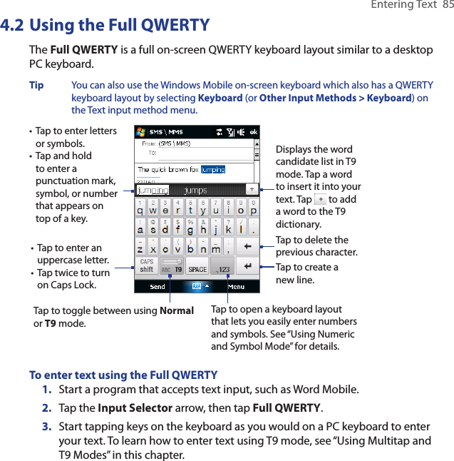 Entering Text  854.2 Using the Full QWERTYThe Full QWERTY is a full on-screen QWERTY keyboard layout similar to a desktop PC keyboard. Tip  You can also use the Windows Mobile on-screen keyboard which also has a QWERTY keyboard layout by selecting Keyboard (or Other Input Methods &gt; Keyboard) on the Text input method menu. • Tap to enter letters or symbols.• Tap and hold to enter a punctuation mark, symbol, or number that appears on top of a key.• Tap to enter an uppercase letter.• Tap twice to turn on Caps Lock.Tap to toggle between using Normal or T9 mode. Tap to open a keyboard layout that lets you easily enter numbers and symbols. See “Using Numeric and Symbol Mode” for details. Tap to create a new line.Tap to delete the previous character. Displays the word candidate list in T9 mode. Tap a word to insert it into your text. Tap   to add a word to the T9 dictionary.To enter text using the Full QWERTY1.  Start a program that accepts text input, such as Word Mobile.2.  Tap the Input Selector arrow, then tap Full QWERTY.3.  Start tapping keys on the keyboard as you would on a PC keyboard to enter your text. To learn how to enter text using T9 mode, see “Using Multitap and T9 Modes” in this chapter. 