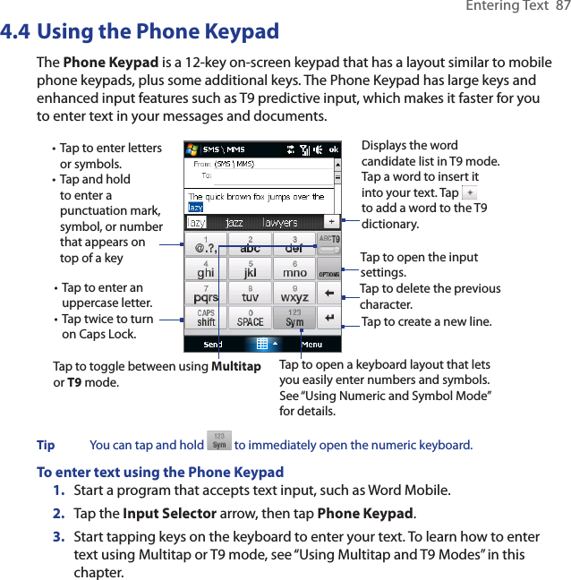 Entering Text  874.4 Using the Phone KeypadThe Phone Keypad is a 12-key on-screen keypad that has a layout similar to mobile phone keypads, plus some additional keys. The Phone Keypad has large keys and enhanced input features such as T9 predictive input, which makes it faster for you to enter text in your messages and documents.Tap to open a keyboard layout that lets you easily enter numbers and symbols. See “Using Numeric and Symbol Mode” for details. • Tap to enter letters or symbols.• Tap and hold to enter a punctuation mark, symbol, or number that appears on top of a key• Tap to enter an uppercase letter.• Tap twice to turn on Caps Lock.Tap to toggle between using Multitap or T9 mode. Tap to create a new line.Tap to delete the previous character. Displays the word candidate list in T9 mode. Tap a word to insert it into your text. Tap   to add a word to the T9 dictionary.Tap to open the input settings. Tip  You can tap and hold   to immediately open the numeric keyboard. To enter text using the Phone Keypad1.  Start a program that accepts text input, such as Word Mobile.2.  Tap the Input Selector arrow, then tap Phone Keypad.3.  Start tapping keys on the keyboard to enter your text. To learn how to enter text using Multitap or T9 mode, see “Using Multitap and T9 Modes” in this chapter.