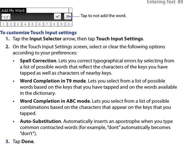 Entering Text  89Tap to not add the word. To customize Touch Input settings1.  Tap the Input Selector arrow, then tap Touch Input Settings.2.  On the Touch Input Settings screen, select or clear the following options according to your preferences:•  Spell Correction. Lets you correct typographical errors by selecting from a list of possible words that reflect the characters of the keys you have tapped as well as characters of nearby keys. •  Word Completion in T9 mode. Lets you select from a list of possible words based on the keys that you have tapped and on the words available in the dictionary. •  Word Completion in ABC mode. Lets you select from a list of possible combinations based on the characters that appear on the keys that you tapped.•  Auto-Substitution. Automatically inserts an apostrophe when you type common contracted words (for example, “dont” automatically becomes “don’t”). 3.  Tap Done.
