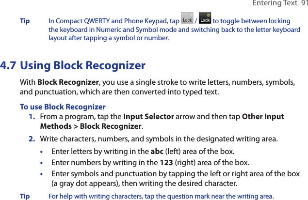 Entering Text  91Tip  In Compact QWERTY and Phone Keypad, tap   /   to toggle between locking the keyboard in Numeric and Symbol mode and switching back to the letter keyboard layout after tapping a symbol or number. 4.7 Using Block RecognizerWith Block Recognizer, you use a single stroke to write letters, numbers, symbols, and punctuation, which are then converted into typed text.To use Block Recognizer1.  From a program, tap the Input Selector arrow and then tap Other Input Methods &gt; Block Recognizer.2.  Write characters, numbers, and symbols in the designated writing area.•  Enter letters by writing in the abc (left) area of the box.•  Enter numbers by writing in the 123 (right) area of the box.•  Enter symbols and punctuation by tapping the left or right area of the box (a gray dot appears), then writing the desired character.Tip  For help with writing characters, tap the question mark near the writing area.