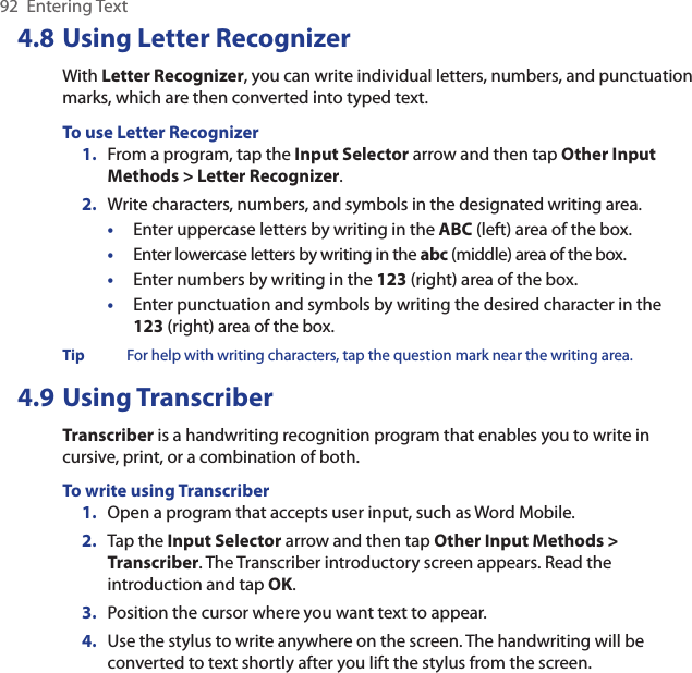 92  Entering Text4.8 Using Letter RecognizerWith Letter Recognizer, you can write individual letters, numbers, and punctuation marks, which are then converted into typed text.To use Letter Recognizer1.  From a program, tap the Input Selector arrow and then tap Other Input Methods &gt; Letter Recognizer.2.  Write characters, numbers, and symbols in the designated writing area.•  Enter uppercase letters by writing in the ABC (left) area of the box.•  Enter lowercase letters by writing in the abc (middle) area of the box.•  Enter numbers by writing in the 123 (right) area of the box.•  Enter punctuation and symbols by writing the desired character in the 123 (right) area of the box.Tip  For help with writing characters, tap the question mark near the writing area.4.9 Using TranscriberTranscriber is a handwriting recognition program that enables you to write in cursive, print, or a combination of both.To write using Transcriber1.  Open a program that accepts user input, such as Word Mobile.2.  Tap the Input Selector arrow and then tap Other Input Methods &gt; Transcriber. The Transcriber introductory screen appears. Read the introduction and tap OK.3.  Position the cursor where you want text to appear.4.  Use the stylus to write anywhere on the screen. The handwriting will be converted to text shortly after you lift the stylus from the screen.