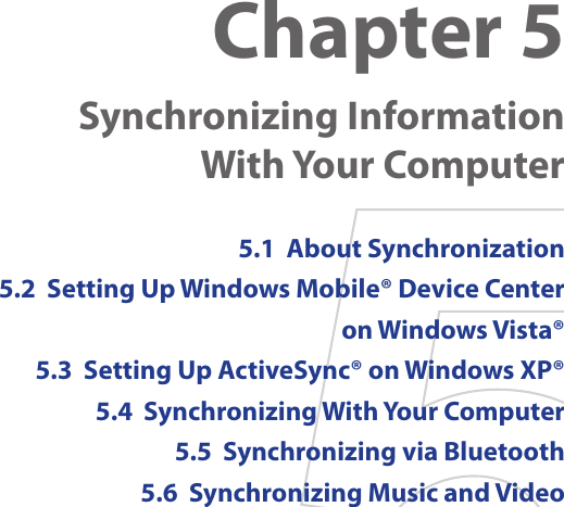 Chapter 5  Synchronizing Information  With Your Computer 5.1  About Synchronization5.2  Setting Up Windows Mobile® Device Center on Windows Vista®5.3  Setting Up ActiveSync® on Windows XP®5.4  Synchronizing With Your Computer5.5  Synchronizing via Bluetooth5.6  Synchronizing Music and Video