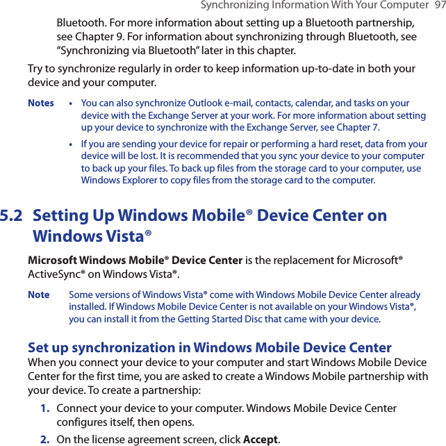 Synchronizing Information With Your Computer  97Bluetooth. For more information about setting up a Bluetooth partnership, see Chapter 9. For information about synchronizing through Bluetooth, see “Synchronizing via Bluetooth” later in this chapter.Try to synchronize regularly in order to keep information up-to-date in both your device and your computer.Notes •  You can also synchronize Outlook e-mail, contacts, calendar, and tasks on your device with the Exchange Server at your work. For more information about setting up your device to synchronize with the Exchange Server, see Chapter 7.  •   If you are sending your device for repair or performing a hard reset, data from your device will be lost. It is recommended that you sync your device to your computer to back up your files. To back up files from the storage card to your computer, use Windows Explorer to copy files from the storage card to the computer.5.2  Setting Up Windows Mobile® Device Center on Windows Vista®Microsoft Windows Mobile® Device Center is the replacement for Microsoft® ActiveSync® on Windows Vista®. Note  Some versions of Windows Vista® come with Windows Mobile Device Center already installed. If Windows Mobile Device Center is not available on your Windows Vista®, you can install it from the Getting Started Disc that came with your device.Set up synchronization in Windows Mobile Device CenterWhen you connect your device to your computer and start Windows Mobile Device Center for the first time, you are asked to create a Windows Mobile partnership with your device. To create a partnership:1.  Connect your device to your computer. Windows Mobile Device Center configures itself, then opens.2.  On the license agreement screen, click Accept.