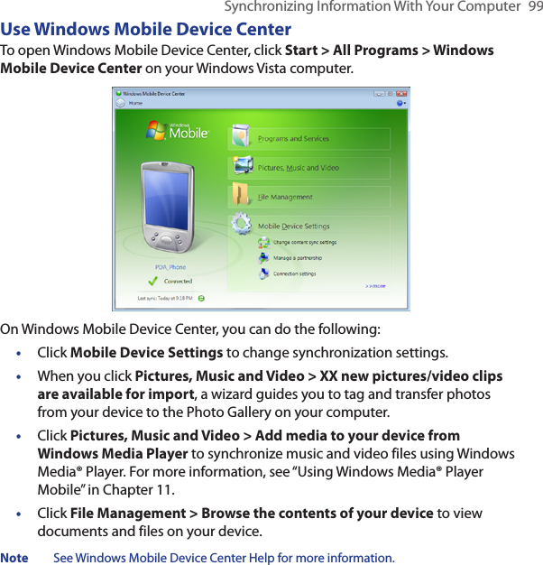 Synchronizing Information With Your Computer  99Use Windows Mobile Device CenterTo open Windows Mobile Device Center, click Start &gt; All Programs &gt; Windows Mobile Device Center on your Windows Vista computer.On Windows Mobile Device Center, you can do the following:•  Click Mobile Device Settings to change synchronization settings.•  When you click Pictures, Music and Video &gt; XX new pictures/video clips are available for import, a wizard guides you to tag and transfer photos from your device to the Photo Gallery on your computer.•  Click Pictures, Music and Video &gt; Add media to your device from Windows Media Player to synchronize music and video files using Windows Media® Player. For more information, see “Using Windows Media® Player Mobile” in Chapter 11.•  Click File Management &gt; Browse the contents of your device to view documents and files on your device.Note  See Windows Mobile Device Center Help for more information.