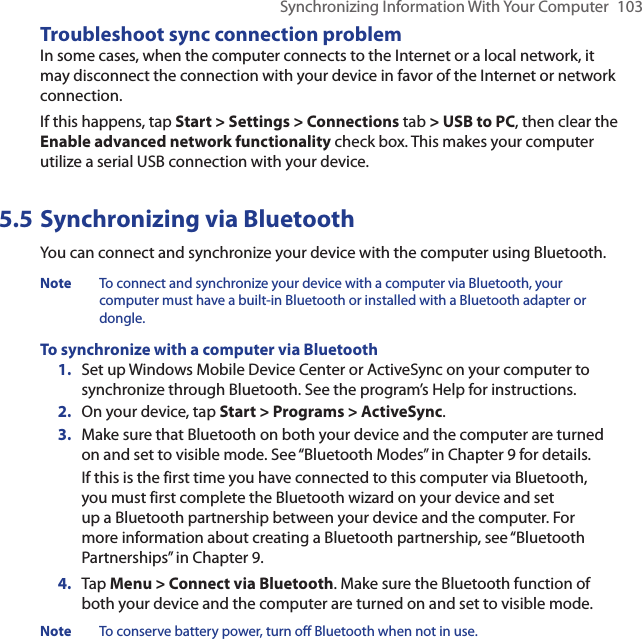 Synchronizing Information With Your Computer  103Troubleshoot sync connection problemIn some cases, when the computer connects to the Internet or a local network, it may disconnect the connection with your device in favor of the Internet or network connection.If this happens, tap Start &gt; Settings &gt; Connections tab &gt; USB to PC, then clear the Enable advanced network functionality check box. This makes your computer utilize a serial USB connection with your device.5.5 Synchronizing via BluetoothYou can connect and synchronize your device with the computer using Bluetooth.Note  To connect and synchronize your device with a computer via Bluetooth, your computer must have a built-in Bluetooth or installed with a Bluetooth adapter or dongle.To synchronize with a computer via Bluetooth1.  Set up Windows Mobile Device Center or ActiveSync on your computer to synchronize through Bluetooth. See the program’s Help for instructions.2.  On your device, tap Start &gt; Programs &gt; ActiveSync.3.  Make sure that Bluetooth on both your device and the computer are turned on and set to visible mode. See “Bluetooth Modes” in Chapter 9 for details.If this is the first time you have connected to this computer via Bluetooth, you must first complete the Bluetooth wizard on your device and set up a Bluetooth partnership between your device and the computer. For more information about creating a Bluetooth partnership, see “Bluetooth Partnerships” in Chapter 9.4.  Tap Menu &gt; Connect via Bluetooth. Make sure the Bluetooth function of both your device and the computer are turned on and set to visible mode.Note  To conserve battery power, turn off Bluetooth when not in use.