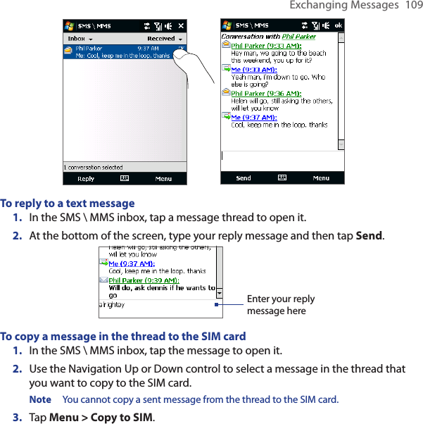 Exchanging Messages  109To reply to a text message1.  In the SMS \ MMS inbox, tap a message thread to open it.2.  At the bottom of the screen, type your reply message and then tap Send.Enter your reply message hereTo copy a message in the thread to the SIM card1.  In the SMS \ MMS inbox, tap the message to open it.2.  Use the Navigation Up or Down control to select a message in the thread that you want to copy to the SIM card.Note  You cannot copy a sent message from the thread to the SIM card.3.  Tap Menu &gt; Copy to SIM.