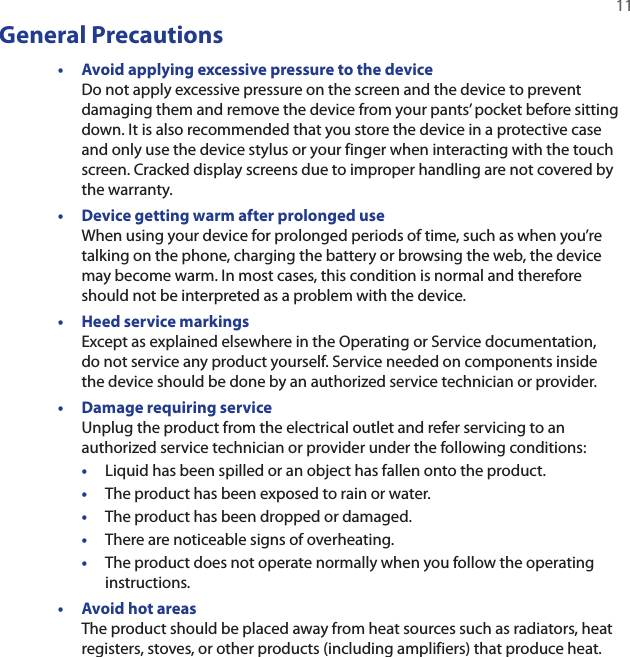   11General Precautions• Avoid applying excessive pressure to the device Do not apply excessive pressure on the screen and the device to prevent damaging them and remove the device from your pants’ pocket before sitting down. It is also recommended that you store the device in a protective case and only use the device stylus or your finger when interacting with the touch screen. Cracked display screens due to improper handling are not covered by the warranty.•  Device getting warm after prolonged use When using your device for prolonged periods of time, such as when you’re talking on the phone, charging the battery or browsing the web, the device may become warm. In most cases, this condition is normal and therefore should not be interpreted as a problem with the device.•  Heed service markings Except as explained elsewhere in the Operating or Service documentation,  do not service any product yourself. Service needed on components inside the device should be done by an authorized service technician or provider.•  Damage requiring service Unplug the product from the electrical outlet and refer servicing to an authorized service technician or provider under the following conditions:•  Liquid has been spilled or an object has fallen onto the product.•  The product has been exposed to rain or water.•  The product has been dropped or damaged.•  There are noticeable signs of overheating.•  The product does not operate normally when you follow the operating instructions.•  Avoid hot areas The product should be placed away from heat sources such as radiators, heat registers, stoves, or other products (including amplifiers) that produce heat.