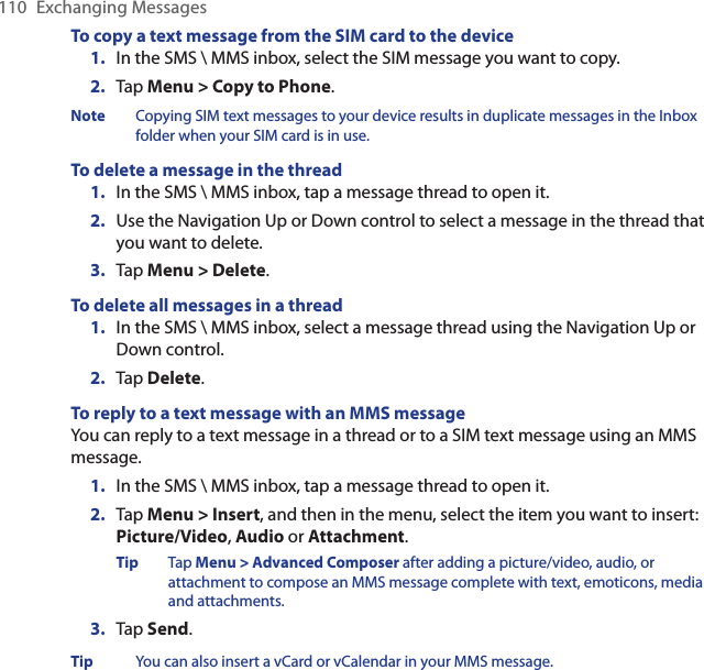 110  Exchanging MessagesTo copy a text message from the SIM card to the device1.  In the SMS \ MMS inbox, select the SIM message you want to copy.2.  Tap Menu &gt; Copy to Phone.Note  Copying SIM text messages to your device results in duplicate messages in the Inbox folder when your SIM card is in use.To delete a message in the thread1.  In the SMS \ MMS inbox, tap a message thread to open it.2.  Use the Navigation Up or Down control to select a message in the thread that you want to delete.3.  Tap Menu &gt; Delete.To delete all messages in a thread1.  In the SMS \ MMS inbox, select a message thread using the Navigation Up or Down control.2.  Tap Delete.To reply to a text message with an MMS messageYou can reply to a text message in a thread or to a SIM text message using an MMS message.1.  In the SMS \ MMS inbox, tap a message thread to open it.2.  Tap Menu &gt; Insert, and then in the menu, select the item you want to insert: Picture/Video, Audio or Attachment.Tip  Tap Menu &gt; Advanced Composer after adding a picture/video, audio, or attachment to compose an MMS message complete with text, emoticons, media and attachments. 3.  Tap Send.Tip  You can also insert a vCard or vCalendar in your MMS message.