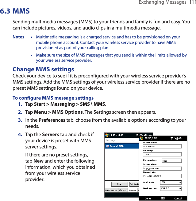 Exchanging Messages  1116.3 MMSSending multimedia messages (MMS) to your friends and family is fun and easy. You can include pictures, videos, and audio clips in a multimedia message.Notes •  Multimedia messaging is a charged service and has to be provisioned on your mobile phone account. Contact your wireless service provider to have MMS provisioned as part of your calling plan. •  Make sure the size of MMS messages that you send is within the limits allowed by your wireless service provider.Change MMS settingsCheck your device to see if it is preconfigured with your wireless service provider’s MMS settings. Add the MMS settings of your wireless service provider if there are no preset MMS settings found on your device.To configure MMS message settings1.  Tap Start &gt; Messaging &gt; SMS \ MMS.2.  Tap Menu &gt; MMS Options. The Settings screen then appears.3.  In the Preferences tab, choose from the available options according to your needs.4.  Tap the Servers tab and check if your device is preset with MMS server settings.If there are no preset settings, tap New and enter the following information, which you obtained from your wireless service provider: