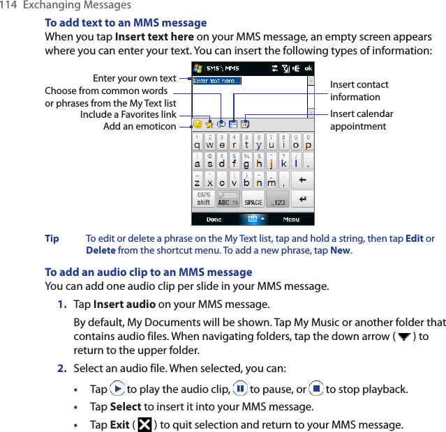 114  Exchanging MessagesTo add text to an MMS messageWhen you tap Insert text here on your MMS message, an empty screen appears where you can enter your text. You can insert the following types of information:Enter your own textChoose from common words or phrases from the My Text listInclude a Favorites linkAdd an emoticonInsert contact informationInsert calendar appointmentTip  To edit or delete a phrase on the My Text list, tap and hold a string, then tap Edit or Delete from the shortcut menu. To add a new phrase, tap New.To add an audio clip to an MMS messageYou can add one audio clip per slide in your MMS message.1.  Tap Insert audio on your MMS message. By default, My Documents will be shown. Tap My Music or another folder that contains audio files. When navigating folders, tap the down arrow (   ) to return to the upper folder.2.  Select an audio file. When selected, you can:•  Tap   to play the audio clip,   to pause, or   to stop playback.•  Tap Select to insert it into your MMS message.•  Tap Exit (   ) to quit selection and return to your MMS message.