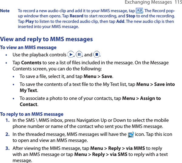 Exchanging Messages  115Note  To record a new audio clip and add it to your MMS message, tap  . The Record pop-up window then opens. Tap Record to start recording, and Stop to end the recording. Tap Play to listen to the recorded audio clip, then tap Add. The new audio clip is then inserted into your MMS message.View and reply to MMS messagesTo view an MMS message•  Use the playback controls  ,  , and  .•  Tap Contents to see a list of files included in the message. On the Message Contents screen, you can do the following:•  To save a file, select it, and tap Menu &gt; Save.•  To save the contents of a text file to the My Text list, tap Menu &gt; Save into My Text.•  To associate a photo to one of your contacts, tap Menu &gt; Assign to Contact.To reply to an MMS message1.  In the SMS \ MMS inbox, press Navigation Up or Down to select the mobile phone number or name of the contact who sent you the MMS message.2.  In the threaded message, MMS messages will have the   icon. Tap this icon to open and view an MMS message.3.  After viewing the MMS message, tap Menu &gt; Reply &gt; via MMS to reply with an MMS message or tap Menu &gt; Reply &gt; via SMS to reply with a text message.