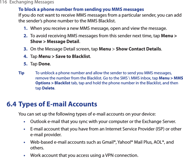 116  Exchanging MessagesTo block a phone number from sending you MMS messagesIf you do not want to receive MMS messages from a particular sender, you can add the sender’s phone number to the MMS Blacklist.1.  When you receive a new MMS message, open and view the message.2.  To avoid receiving MMS messages from this sender next time, tap Menu &gt; Show &gt; Message Detail.3.  On the Message Detail screen, tap Menu &gt; Show Contact Details.4.  Tap Menu &gt; Save to Blacklist.5.  Tap Done.Tip To unblock a phone number and allow the sender to send you MMS messages, remove the number from the Blacklist. Go to the SMS \ MMS inbox, tap Menu &gt; MMS Options &gt; Blacklist tab, tap and hold the phone number in the Blacklist, and then tap Delete.6.4 Types of E-mail AccountsYou can set up the following types of e-mail accounts on your device:•  Outlook e-mail that you sync with your computer or the Exchange Server.•  E-mail account that you have from an Internet Service Provider (ISP) or other e-mail provider.•  Web-based e-mail accounts such as Gmail®, Yahoo!® Mail Plus, AOL®, and others.•  Work account that you access using a VPN connection.