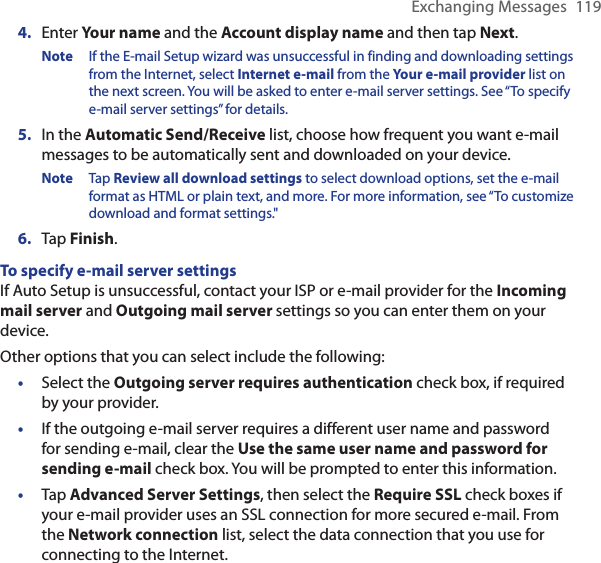 Exchanging Messages  1194.  Enter Your name and the Account display name and then tap Next.Note  If the E-mail Setup wizard was unsuccessful in finding and downloading settings from the Internet, select Internet e-mail from the Your e-mail provider list on the next screen. You will be asked to enter e-mail server settings. See “To specify e-mail server settings” for details.5.  In the Automatic Send/Receive list, choose how frequent you want e-mail messages to be automatically sent and downloaded on your device.Note  Tap Review all download settings to select download options, set the e-mail format as HTML or plain text, and more. For more information, see “To customize download and format settings.&quot;6.  Tap Finish.To specify e-mail server settingsIf Auto Setup is unsuccessful, contact your ISP or e-mail provider for the Incoming mail server and Outgoing mail server settings so you can enter them on your device.Other options that you can select include the following:•  Select the Outgoing server requires authentication check box, if required by your provider.•  If the outgoing e-mail server requires a different user name and password for sending e-mail, clear the Use the same user name and password for sending e-mail check box. You will be prompted to enter this information.•  Tap Advanced Server Settings, then select the Require SSL check boxes if your e-mail provider uses an SSL connection for more secured e-mail. From the Network connection list, select the data connection that you use for connecting to the Internet.