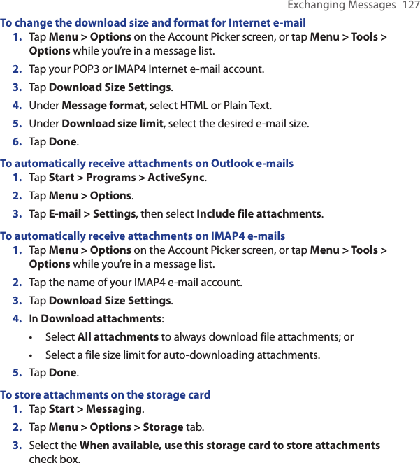 Exchanging Messages  127To change the download size and format for Internet e-mail1.  Tap Menu &gt; Options on the Account Picker screen, or tap Menu &gt; Tools &gt; Options while you’re in a message list.2.  Tap your POP3 or IMAP4 Internet e-mail account.3.  Tap Download Size Settings.4.  Under Message format, select HTML or Plain Text.5.  Under Download size limit, select the desired e-mail size.6.  Tap Done.To automatically receive attachments on Outlook e-mails1.  Tap Start &gt; Programs &gt; ActiveSync.2.  Tap Menu &gt; Options.3.  Tap E-mail &gt; Settings, then select Include file attachments.To automatically receive attachments on IMAP4 e-mails1.  Tap Menu &gt; Options on the Account Picker screen, or tap Menu &gt; Tools &gt; Options while you’re in a message list.2.  Tap the name of your IMAP4 e-mail account.3.  Tap Download Size Settings.4.  In Download attachments:Select All attachments to always download file attachments; orSelect a file size limit for auto-downloading attachments.5.  Tap Done.To store attachments on the storage card1.  Tap Start &gt; Messaging.2.  Tap Menu &gt; Options &gt; Storage tab.3.  Select the When available, use this storage card to store attachments check box. ••