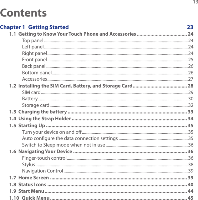   13ContentsChapter 1  Getting Started  231.1  Getting to Know Your Touch Phone and Accessories ..................................... 24Top panel .....................................................................................................................................24Left panel .....................................................................................................................................24Right panel ..................................................................................................................................24Front panel ..................................................................................................................................25Back panel ...................................................................................................................................26Bottom panel..............................................................................................................................26Accessories ..................................................................................................................................271.2  Installing the SIM Card, Battery, and Storage Card ........................................ 28SIM card ........................................................................................................................................29Battery...........................................................................................................................................30Storage card ................................................................................................................................321.3  Charging the battery ........................................................................................ 331.4  Using the Strap Holder ..................................................................................... 341.5  Starting Up ........................................................................................................ 35Turn your device on and off ..................................................................................................35Auto configure the data connection settings ................................................................35Switch to Sleep mode when not in use ............................................................................361.6  Navigating Your Device .................................................................................... 36Finger-touch control ................................................................................................................36Stylus .............................................................................................................................................38Navigation Control ...................................................................................................................391.7  Home Screen ..................................................................................................... 391.8  Status Icons ....................................................................................................... 401.9  Start Menu ......................................................................................................... 441.10  Quick Menu ..................................................................................................... 45