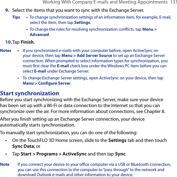 Working With Company E-mails and Meeting Appointments  1319.  Select the items that you want to sync with the Exchange Server.Tips •  To change synchronization settings of an information item, for example, E-mail, select the item, then tap Settings.  •  To change the rules for resolving synchronization conflicts, tap Menu &gt; Advanced.10. Tap Finish.Notes •  If you synchronized e-mails with your computer before, open ActiveSync on your device, then tap Menu &gt; Add Server Source to set up an Exchange Server connection. When prompted to select information types for synchronization, you must first clear the E-mail check box under the Windows PC item before you can select E-mail under Exchange Server.  •  To change Exchange Server settings, open ActiveSync on your device, then tap Menu &gt; Configure Server.Start synchronizationBefore you start synchronizing with the Exchange Server, make sure your device has been set up with a Wi-Fi or data connection to the Internet so that you can synchronize over the air. For more information about connections, see Chapter 8.After you finish setting up an Exchange Server connection, your device automatically starts synchronization.To manually start synchronization, you can do one of the following:On the TouchFLO 3D Home screen, slide to the Settings tab and then touch Sync Data; orTap Start &gt; Programs &gt; ActiveSync and then tap Sync.Note  If you connect your device to your office computer via a USB or Bluetooth connection, you can use this connection to the computer to “pass through” to the network and download Outlook e-mails and other information to your device.••