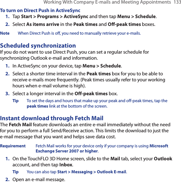 Working With Company E-mails and Meeting Appointments  133To turn on Direct Push in ActiveSync1.  Tap Start &gt; Programs &gt; ActiveSync and then tap Menu &gt; Schedule.2.  Select As items arrive in the Peak times and Off-peak times boxes.Note  When Direct Push is off, you need to manually retrieve your e-mails.Scheduled synchronizationIf you do not want to use Direct Push, you can set a regular schedule for synchronizing Outlook e-mail and information.1.  In ActiveSync on your device, tap Menu &gt; Schedule.2.  Select a shorter time interval in the Peak times box for you to be able to receive e-mails more frequently. (Peak times usually refer to your working hours when e-mail volume is high).3.  Select a longer interval in the Off-peak times box.Tip  To set the days and hours that make up your peak and off-peak times, tap the peak times link at the bottom of the screen.Instant download through Fetch MailThe Fetch Mail feature downloads an entire e-mail immediately without the need for you to perform a full Send/Receive action. This limits the download to just the e-mail message that you want and helps save data cost.Requirement  Fetch Mail works for your device only if your company is using Microsoft Exchange Server 2007 or higher.1.  On the TouchFLO 3D Home screen, slide to the Mail tab, select your Outlook account, and then tap Inbox.Tip  You can also tap Start &gt; Messaging &gt; Outlook E-mail.2.  Open an e-mail message.