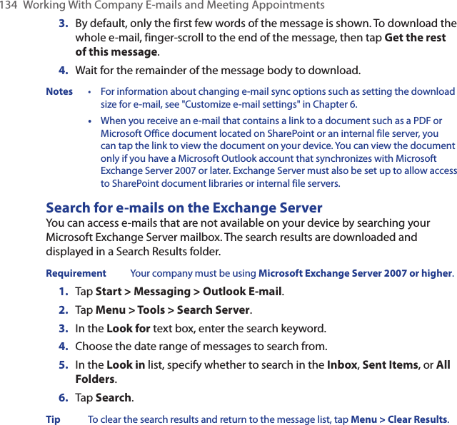 134  Working With Company E-mails and Meeting Appointments3.  By default, only the first few words of the message is shown. To download the whole e-mail, finger-scroll to the end of the message, then tap Get the rest of this message.4.  Wait for the remainder of the message body to download.Notes  •  For information about changing e-mail sync options such as setting the download size for e-mail, see &quot;Customize e-mail settings&quot; in Chapter 6.   •  When you receive an e-mail that contains a link to a document such as a PDF or Microsoft Office document located on SharePoint or an internal file server, you can tap the link to view the document on your device. You can view the document only if you have a Microsoft Outlook account that synchronizes with Microsoft Exchange Server 2007 or later. Exchange Server must also be set up to allow access to SharePoint document libraries or internal file servers.Search for e-mails on the Exchange ServerYou can access e-mails that are not available on your device by searching your Microsoft Exchange Server mailbox. The search results are downloaded and displayed in a Search Results folder.Requirement  Your company must be using Microsoft Exchange Server 2007 or higher.1.  Tap Start &gt; Messaging &gt; Outlook E-mail.2.  Tap Menu &gt; Tools &gt; Search Server.3.  In the Look for text box, enter the search keyword.4.  Choose the date range of messages to search from.5.  In the Look in list, specify whether to search in the Inbox, Sent Items, or All Folders.6.  Tap Search.Tip  To clear the search results and return to the message list, tap Menu &gt; Clear Results.