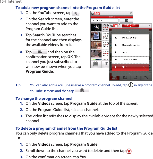 154  InternetTo add a new program channel into the Program Guide list1.  On the YouTube screen, tap  .2.  On the Search screen, enter the channel you want to add to the Program Guide list.3.  Tap Search. YouTube searches for the channel and then displays the available videos from it.4.  Tap   and then on the confirmation screen, tap OK. The channel you just subscribed to will now be shown when you tap Program Guide.   Tip  You can also add a YouTube user as a program channel. To add, tap   in any of the YouTube screens and then tap  . To change the program channel1.  On the Videos screen, tap Program Guide at the top of the screen.2.  On the Program Guide list, select a channel. 3.  The video list refreshes to display the available videos for the newly selected channel. To delete a program channel from the Program Guide listYou can only delete program channels that you have added to the Program Guide list.  1.  On the Videos screen, tap Program Guide.2.  Scroll down to the channel you want to delete and then tap  .3.  On the confirmation screen, tap Yes. 