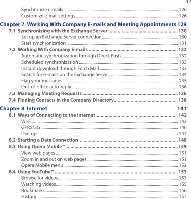   17Synchronize e-mails .............................................................................................................. 126Customize e-mail settings .................................................................................................. 126Chapter 7  Working With Company E-mails and Meeting Appointments 1297.1  Synchronizing with the Exchange Server .....................................................130Set up an Exchange Server connection ......................................................................... 130Start synchronization ........................................................................................................... 1317.2  Working With Company E-mails .................................................................... 132Automatic synchronization through Direct Push ...................................................... 132Scheduled synchronization ............................................................................................... 133Instant download through Fetch Mail ........................................................................... 133Search for e-mails on the Exchange Server .................................................................. 134Flag your messages ............................................................................................................... 135Out-of-office auto-reply ...................................................................................................... 1367.3  Managing Meeting Requests ......................................................................... 1367.4  Finding Contacts in the Company Directory................................................. 138Chapter 8  Internet  1418.1  Ways of Connecting to the Internet ...............................................................142Wi-Fi ............................................................................................................................................ 142GPRS/3G .................................................................................................................................... 146Dial-up ....................................................................................................................................... 1478.2  Starting a Data Connection ............................................................................1488.3  Using Opera Mobile™ ......................................................................................149View web pages ..................................................................................................................... 151Zoom in and out on web pages ....................................................................................... 151Opera Mobile menu .............................................................................................................. 1528.4  Using YouTube™ .............................................................................................. 153Browse for videos ................................................................................................................... 153Watching videos ..................................................................................................................... 155Bookmarks ................................................................................................................................ 156History ........................................................................................................................................ 157