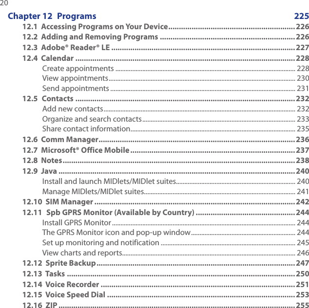 20 Chapter 12  Programs  22512.1  Accessing Programs on Your Device ............................................................ 22612.2  Adding and Removing Programs ................................................................22612.3  Adobe® Reader® LE .......................................................................................22712.4  Calendar ........................................................................................................228Create appointments ........................................................................................................... 228View appointments ............................................................................................................... 230Send appointments .............................................................................................................. 23112.5  Contacts ........................................................................................................232Add new contacts .................................................................................................................. 232Organize and search contacts ........................................................................................... 233Share contact information .................................................................................................. 23512.6  Comm Manager .............................................................................................23612.7  Microsoft® Office Mobile ..............................................................................23712.8  Notes .............................................................................................................. 23812.9  Java ................................................................................................................ 240Install and launch MIDlets/MIDlet suites....................................................................... 240Manage MIDlets/MIDlet suites .......................................................................................... 24112.10  SIM Manager ...............................................................................................24212.11  Spb GPRS Monitor (Available by Country) ...............................................244Install GPRS Monitor ............................................................................................................. 244The GPRS Monitor icon and pop-up window .............................................................. 244Set up monitoring and notification ................................................................................ 245View charts and reports....................................................................................................... 24612.12  Sprite Backup ..............................................................................................24712.13  Tasks ............................................................................................................ 25012.14  Voice Recorder ............................................................................................25112.15  Voice Speed Dial .........................................................................................25312.16  ZIP ................................................................................................................ 255